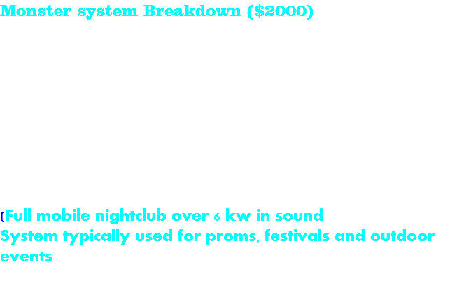 Monster system Breakdown ($2000) Commercial sound system (6000 watts total) Mobile Nightclub lighting Intelligent Dancefloor lighting Intelligent uplighting available (system handles upto 64 uplights) No mileage charge upto 80 miles round trip from 15601 (50 cents per mile after allotment) upto 6 hours of music Reception management service (coordination with your other vendors to relieve your stress day of) no addons available, this is pretty much everything (Full mobile nightclub over 6 kw in sound System typically used for proms, festivals and outdoor events 